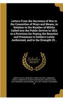 Letters From the Secretary of War to the Committee of Ways and Means, in Relation to the Number of Militia Called Into the Public Service in 1813, to a Provision for Paying the Bounties and Premiums to Soldiers Lately Authorized, and to the Strengt