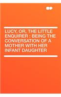 Lucy, Or, the Little Enquirer: Being the Conversation of a Mother with Her Infant Daughter
