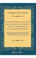 Sundry Communications and Legal Opinions Concerning the Use of the Streets by the Sanitary District: For the Laying of Conduits, Erection of Poles and Stringing of Wires for the Transmission of Electrical Energy for Certain Purposes (Classic Reprin