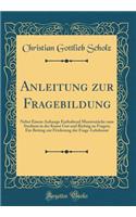 Anleitung Zur Fragebildung: Nebst Einem Anhange Enthaltend Musterstucke Zum Studium in Der Kunst Gut Und Richtig Zu Fragen; Ein Beitrag Zur Forderung Der Frage-Lehrkunst (Classic Reprint)