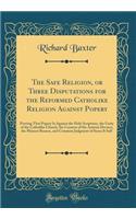The Safe Religion, or Three Disputations for the Reformed Catholike Religion Against Popery: Proving That Popery Is Against the Holy Scriptures, the Unity of the Catholike Church, the Consent of the Antient Doctors, the Plainest Reason, and Common