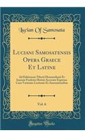 Luciani Samosatensis Opera Graece Et Latine, Vol. 6: Ad Editionem Tiberii Hemsterhusii Et Ioannis Frederici Reitzii Accurate Expressa Cum Varietate Lectionis Et Annotationibus (Classic Reprint): Ad Editionem Tiberii Hemsterhusii Et Ioannis Frederici Reitzii Accurate Expressa Cum Varietate Lectionis Et Annotationibus (Classic Reprint)