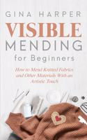 Visible Mending for Beginners: How to Mend Knitted Fabrics and Other Materials With an Artistic Touch