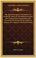 The Absorption Spectra of Solutions as Studied by Means of the Radiomicrometer; The Conductivities, Dissociations and Viscosities of Solutions of Electrolytes in Aqueous, Non-Aqueous and Mixed Solvents