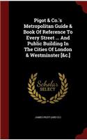 Pigot & Co.'s Metropolitan Guide & Book Of Reference To Every Street ... And Public Building In The Cities Of London & Westminster [&c.]
