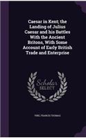 Caesar in Kent; The Landing of Julius Caesar and His Battles with the Ancient Britons, with Some Account of Early British Trade and Enterprise