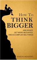 How to Think Bigger: Aim Higher, Get More Motivated, and Accomplish Big Things