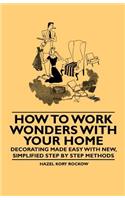 How to Work Wonders with Your Home - Decorating Made Easy With New, Simplified Step by Step Methods