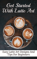 Get Started With Latte Art: Easy Latte Art Designs And Tips For Beginners: Latte Art For Beginners