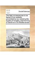 The Fatal Consequences to Be Feared (If Not Speedily Prevented) by Our Assisting the Queen of Hungary, and the King of Sardinia in the Mediterranean: (English)