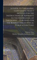 A Guide to Theosophy [microform], Containing Select Articles for the Instructions of Aspirants to the Knowledge, of Theosophy. ... Published for the Bombay Theosophical Publication Fund