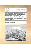 War Proved to Be the Real Cause of the Present Scarcity, and Enormous High Price of Every Article of Consumption, with the Only Radical Remedies. by Robert Waithman. the Second Edition.