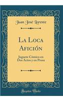 La Loca AficiÃ³n: Juguete CÃ³mico En DOS Actos Y En Prosa (Classic Reprint)