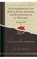 Sitzungsberichte Der Konigl Bayer. Akademie Der Wissenschaften Zu Munchen, Vol. 1: Jahrgang 1870 (Classic Reprint): Jahrgang 1870 (Classic Reprint)