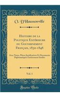 Histoire de la Politique ExtÃ©rieure Du Gouvernement FranÃ§ais, 1830-1848, Vol. 1: Avec Notes, PiÃ¨ces Justificatives Et Documents Diplomatiques EntiÃ¨rement InÃ©dits (Classic Reprint): Avec Notes, PiÃ¨ces Justificatives Et Documents Diplomatiques EntiÃ¨rement InÃ©dits (Classic Reprint)