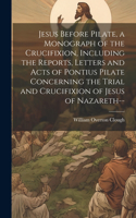 Jesus Before Pilate, a Monograph of the Crucifixion, Including the Reports, Letters and Acts of Pontius Pilate Concerning the Trial and Crucifixion of Jesus of Nazareth--