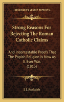 Strong Reasons For Rejecting The Roman Catholic Claims: And Incontestable Proofs That The Popish Religion Is Now As It Ever Was (1813)