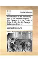 A Vindication of the Hereditary Right of His Present Majesty, King George II. to the Crown of Great Britain, &C. by George Ballantyne, Esq; ...