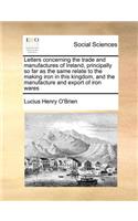 Letters Concerning the Trade and Manufactures of Ireland, Principally So Far as the Same Relate to the Making Iron in This Kingdom, and the Manufacture and Export of Iron Wares