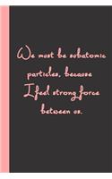 We must be subatomic particles, because I feel strong force between us.: Gift or Surprise Present for Adults cheerful saying for couples and lovers
