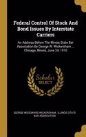 Federal Control Of Stock And Bond Issues By Interstate Carriers: An Address Before The Illinois State Bar Association By George W. Wickersham ... Chicago, Illinois, June 24, 1910