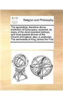 The Apostolical, Therefore Divine Institution of Episcopacy, Asserted, by Many of the Most Reverend Bishops, and Most Learned Divines of the Church of England, Also, a Postscript, the Sentiments of King James the First
