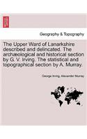 Upper Ward of Lanarkshire Described and Delincated. the Arch Ological and Historical Section by G. V. Irving. the Statistical and Topographical Section by A. Murray.