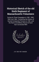 Historical Sketch of the old Sixth Regiment of Massachusetts Volunteers: During its Three Campaigns in 1861, 1862, 1863, and 1864: Containing the History of Several Companies Previous to 1861, and the Name and Military Re