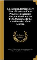 General and Introductory View of Professor Kant's Principles Concerning Man, the World, and the Deity, Submitted to the Consideration of the Learned