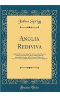 Anglia Rediviva: England's Recovery; Being the History of the Motions, Actions, and Successes of the Army Under the Immediate Conduct of Sir Thomas Fairfax, Kt;, Captain-General of All the Parliament's Forces in England (Classic Reprint)