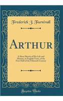 Arthur: A Short Sketch of His Life and History, in English Verse, of the First Half of the Fifteenth Century (Classic Reprint)