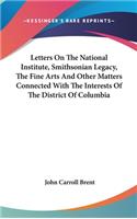 Letters On The National Institute, Smithsonian Legacy, The Fine Arts And Other Matters Connected With The Interests Of The District Of Columbia