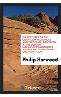 Six Lectures on the Corn-Law Monopoly and Free Trade: Delivered at the London Mechanics' Institution Southampton Buildings, Chancery Lane