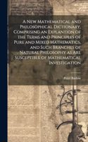 A New Mathematical and Philosophical Dictionary, Comprising an Explantion of the Terms and Principles of Pure and Mixed Mathematics, and Such Branches of Natural Philosophy as Are Susceptible of Mathematical Investigation