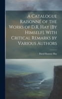 Catalogue Raisonné of the Works of D.R. Hay [By Himself]. With Critical Remarks by Various Authors