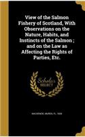 View of the Salmon Fishery of Scotland, With Observations on the Nature, Habits, and Instincts of the Salmon; and on the Law as Affecting the Rights of Parties, Etc.