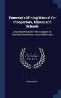 Pomeroy's Mining Manual for Prospectors, Miners and Schools: Showing Where and How to Search for Gold and Silver Mines, and to Make Tests