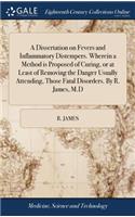 A Dissertation on Fevers and Inflammatory Distempers. Wherein a Method Is Proposed of Curing, or at Least of Removing the Danger Usually Attending, Those Fatal Disorders. by R. James, M.D