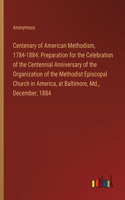 Centenary of American Methodism, 1784-1884: Preparation for the Celebration of the Centennial Anniversary of the Organization of the Methodist Episcopal Church in America, at Baltimore, Md., D