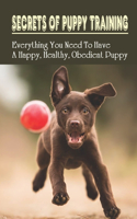 Secrets Of Puppy Training: Everything You Need To Have A Happy, Healthy, Obedient Puppy: Puppy Training Tips For New Owners
