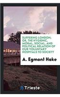 Suffering London; or, The hygienic, moral, social, and political relation of our voluntary hospitals to society