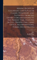 Mining Rights in Colorado. Lode & Placer Claims, Possessory and Patented, From the District Organizations to the Present Time. Statutes in Full. Prospecting, Land Office, Incorporations, Forms, Decisions, Etc