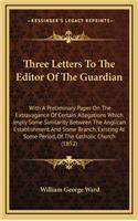 Three Letters to the Editor of the Guardian: With a Preliminary Paper on the Extravagance of Certain Allegations Which Imply Some Similarity Between the Anglican Establishment and Some Branch, 