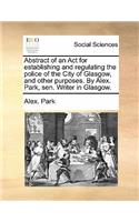 Abstract of an ACT for Establishing and Regulating the Police of the City of Glasgow, and Other Purposes. by Alex. Park, Sen. Writer in Glasgow.