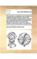 authority, jurisdiction and method of keeping County-Courts, Courts-Leet, and Courts-Baron Explaining the judicial and ministerial authority of sheriffs Also, the office and duty of a coroner By William Greenwood, gent The eighthed