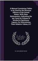 A Manual Containing Tables to be Used by the Revenue Officers of the United States, With Glass Hydrometers, Indicating the per Cents by Volume of Alcohol in Spirituous Liquors, for Determining Their Relative Values, & C