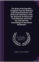 The Birth of the Republic; Compiled from the National and Colonial Histories and Historical Collections, from the American Archives and from Memoirs, and from the Journals and Proceedings of the British Parliament