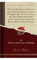 Noticia Histï¿½rico-Artï¿½stica de la Sagrada Imagen de Jesï¿½s Nazareno Que Con El Tï¿½tulo del Gran Poder Se Venera En Su Capilla del Templo de San Lorenzo de Esta Ciudad (Classic Reprint)