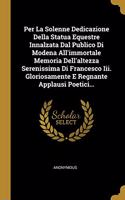 Per La Solenne Dedicazione Della Statua Equestre Innalzata Dal Publico Di Modena All'immortale Memoria Dell'altezza Serenissima Di Francesco Iii. Gloriosamente E Regnante Applausi Poetici...