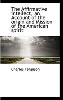The Affirmative Intellect, an Account of the Origin and Mission of the American Spirit